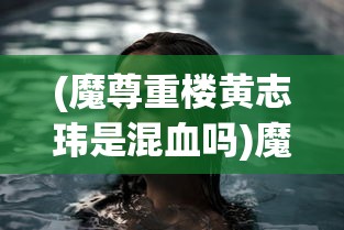 (魔尊重楼黄志玮是混血吗)魔尊重楼黄志玮，角色背后的故事与演员的魅力展现