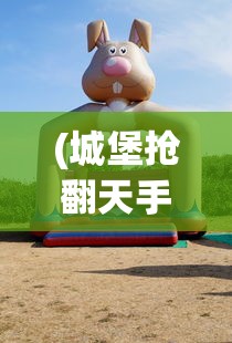 (城堡抢翻天手游攻略)城堡抢翻天是否还能继续畅玩？游戏现状与前景分析
