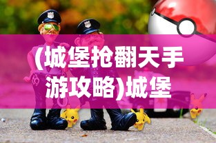(城堡抢翻天手游攻略)城堡抢翻天是否还能继续畅玩？游戏现状与前景分析