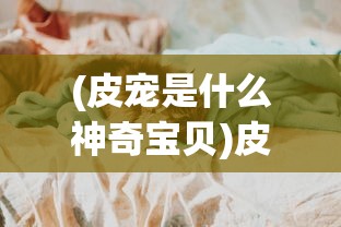 (皮宠是什么神奇宝贝)皮宠是什么，一种新兴宠物文化的独特体现