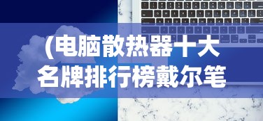 (电脑散热器十大名牌排行榜戴尔笔记本)电脑散热器十大名牌排行榜，深度解析与对比分析