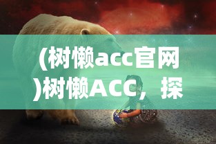 (树懒acc官网)树懒ACC，探索这一神秘动物王国的奥秘