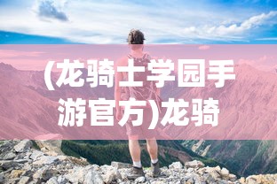 (龙骑士学园手游官方)龙骑士学园手游，探索奇幻世界的冒险之旅