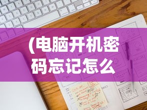(电脑开机密码忘记怎么办破解pe)电脑开机密码忘记怎么办？破解方法大解析