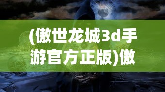 (傲世龙城3d手游官方正版)傲世龙城手游官方正版，探索龙城世界的奇幻之旅