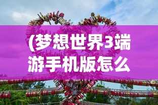 (梦想世界3端游手机版怎么下载)梦想世界3端游手机版，游戏新纪元之探索与体验