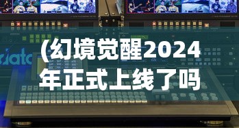 (幻境觉醒2024年正式上线了吗视频)幻境觉醒，2024年即将正式上线的神秘新作揭晓