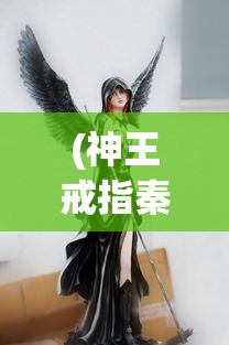 (神王戒指秦羽)神王戒指，神秘力量的象征与传承