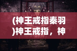 (神王戒指秦羽)神王戒指，神秘力量的象征与传承