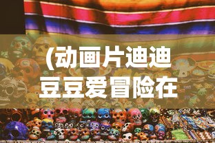 (动画片迪迪豆豆爱冒险在线观看)动画片迪迪豆豆爱冒险，一场充满童趣与探险的旅程