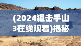 (2024狙击手山3在线观看)揭秘2024狙击手山3，未来战场上的精英力量