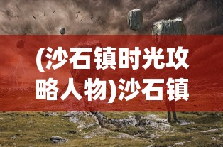 (沙石镇时光攻略人物)沙石镇时光攻略大全，探索未知，体验独特风情