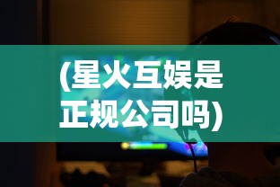 (星火互娱是正规公司吗)星火互娱游戏中心，星之召唤士的魅力与探索