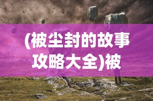 (被尘封的故事攻略大全)被尘封的故事攻略最新版本，探索未知世界的全面指南