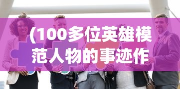 (100多位英雄模范人物的事迹作文)百位英雄模范人物事迹，时代的荣光与典范的力量
