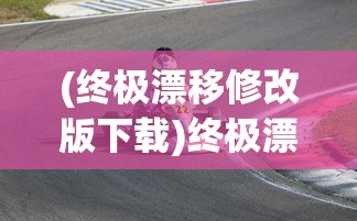 (终极漂移修改版下载)终极漂移修改版，游戏革新与体验升级