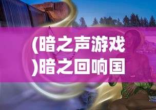 (暗之声游戏)暗之回响国际版，深度解析与常见问题解答