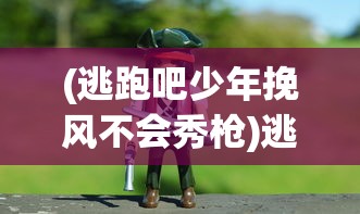 (逃跑吧少年挽风不会秀枪)逃跑吧少年挽风的冒险与挑战