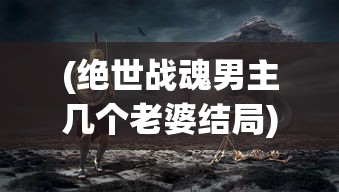 (绝世战魂男主几个老婆结局)绝世战魂男主的老婆数量之谜，深入解析与探讨