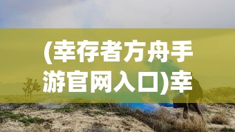 (幸存者方舟手游官网入口)幸存者方舟手游，生存探险的新纪元