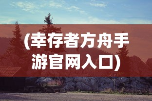 (幸存者方舟手游官网入口)幸存者方舟手游，生存探险的新纪元