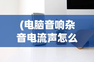 (电脑音响杂音电流声怎么消除)电脑音响杂音电流声，原因解析与解决方案