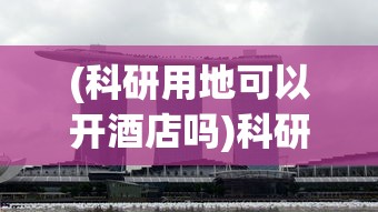 (科研用地可以开酒店吗)科研用地被用作酒店用途，官方回应及其影响分析