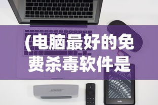 (电脑最好的免费杀毒软件是什么)电脑最好的免费杀毒软件，全面解析与选择指南