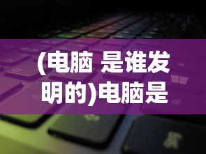 (电脑 是谁发明的)电脑是谁发明的？——探究计算机之父的传奇故事