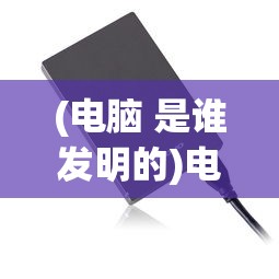 (电脑 是谁发明的)电脑是谁发明的？——探究计算机之父的传奇故事