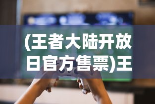 (王者大陆开放日官方售票)王者大陆开放日的探索之旅，一场游戏盛宴的开启