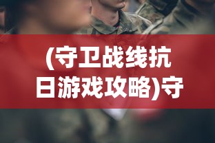 (守卫战线抗日游戏攻略)守卫战线抗日游戏，重温历史，再现英勇抗战