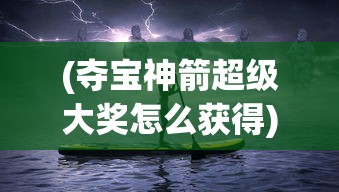 (夺宝神箭超级大奖怎么获得)夺宝神箭超级大奖，神秘之旅与极致荣耀