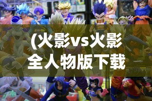 (火影vs火影全人物版下载)火影VS忍者雨兮改4.3，游戏升级与深度分析