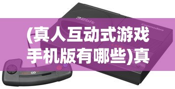 (真人互动式游戏手机版有哪些)真人互动式游戏手机版，新时代的游戏革命
