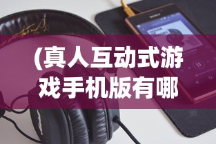 (真人互动式游戏手机版有哪些)真人互动式游戏手机版，新时代的游戏革命