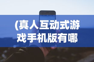 (真人互动式游戏手机版有哪些)真人互动式游戏手机版，新时代的游戏革命