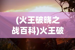 (火王破晓之战百科)火王破晓之战，一场史诗般的奇幻冒险之旅的探讨与解析