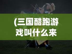 (三国酷跑游戏叫什么来着)揭秘三国酷跑游戏的全称及背后故事