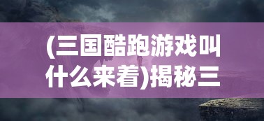 (三国酷跑游戏叫什么来着)揭秘三国酷跑游戏的全称及背后故事