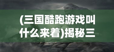 (三国酷跑游戏叫什么来着)揭秘三国酷跑游戏的全称及背后故事