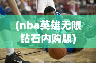 (nba英雄无限钻石内购版)NBA英雄3DM，探索篮球世界的全新维度