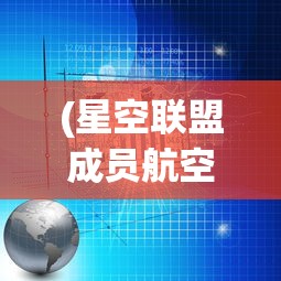 (星空联盟成员航空公司名单)星空联盟成员航空公司，合作、创新与未来的挑战