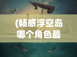 (畅感浮空岛哪个角色最厉害)畅感浮空岛攻略大全，探索神秘岛屿的指南