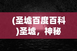 (圣墟百度百科)圣墟，神秘世界的探索与解析
