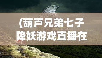 (葫芦兄弟七子降妖游戏直播在线观看)葫芦兄弟·七子降妖游戏，深度探索与常见问题解答
