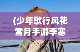 (少年歌行风花雪月手游李寒衣)少年歌行风花雪月手游，青春武侠之旅的全新体验