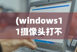 (windows11摄像头打不开)Win11电脑摄像头打不开，原因与解决方案