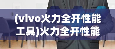 (vivo火力全开性能工具)火力全开性能工具，引领新时代的性能优化利器