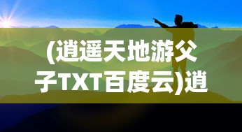 (逍遥天地游父子TXT百度云)逍遥天地游，探索无限可能的旅程